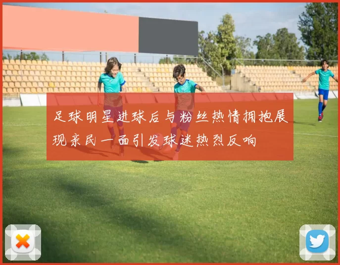 足球明星进球后与粉丝热情拥抱展现亲民一面引发球迷热烈反响