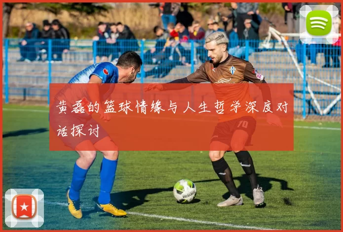 黄磊的篮球情缘与人生哲学深度对话探讨