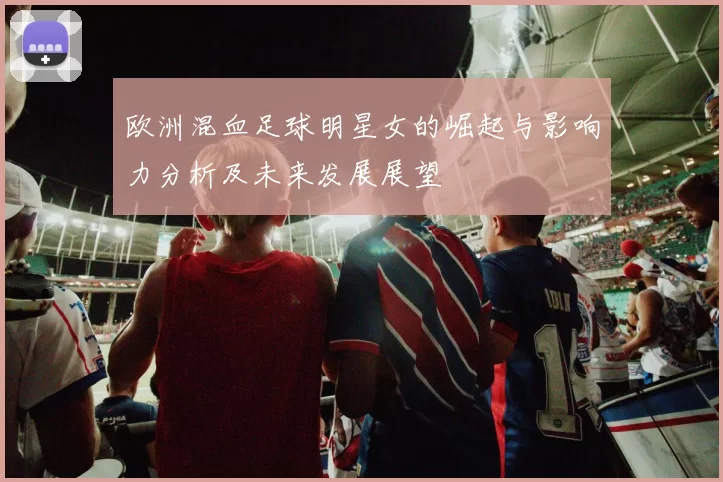 欧洲混血足球明星女的崛起与影响力分析及未来发展展望
