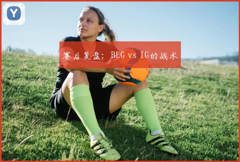 赛后复盘：BLG vs IG的战术