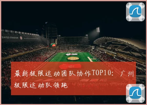 最新极限运动团队协作TOP10：广州极限运动队领跑