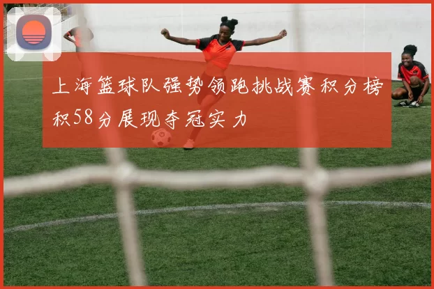 上海篮球队强势领跑挑战赛积分榜积58分展现夺冠实力