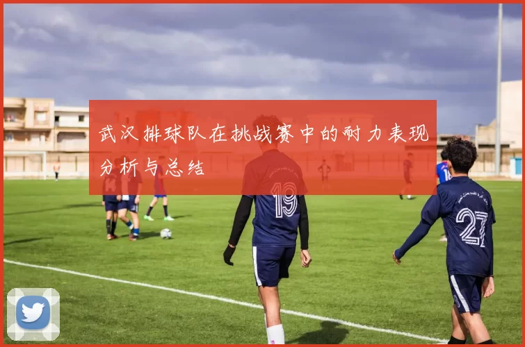 武汉排球队在挑战赛中的耐力表现分析与总结