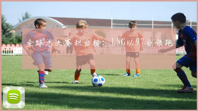 全球总决赛积分榜：LNG以97分领跑