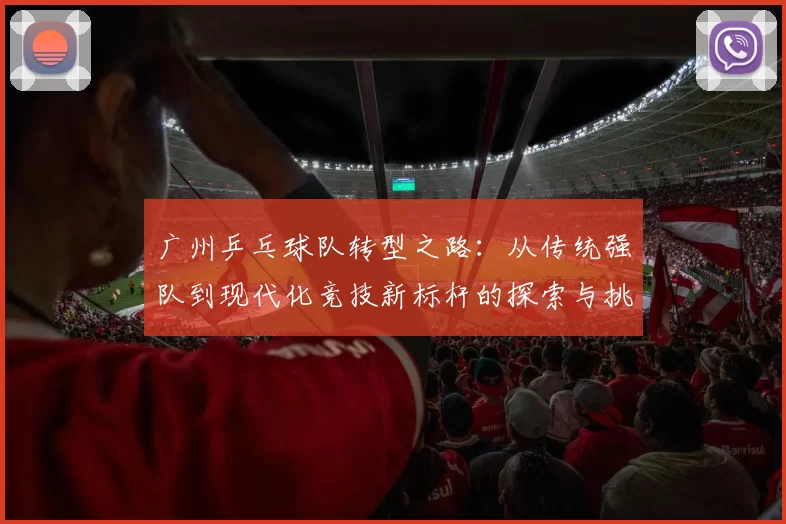 广州乒乓球队转型之路：从传统强队到现代化竞技新标杆的探索与挑战