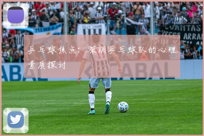 乒乓球焦点：深圳乒乓球队的心理素质探讨