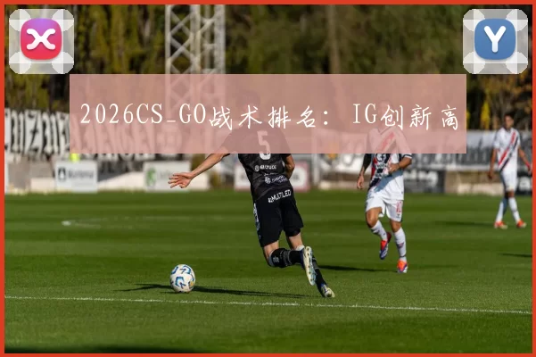2026CS_GO战术排名：IG创新高