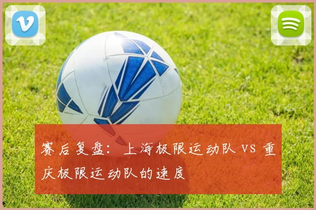 赛后复盘：上海极限运动队 vs 重庆极限运动队的速度