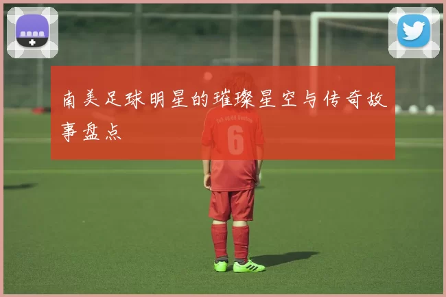 南美足球明星的璀璨星空与传奇故事盘点