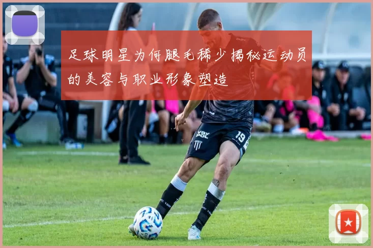足球明星为何腿毛稀少揭秘运动员的美容与职业形象塑造